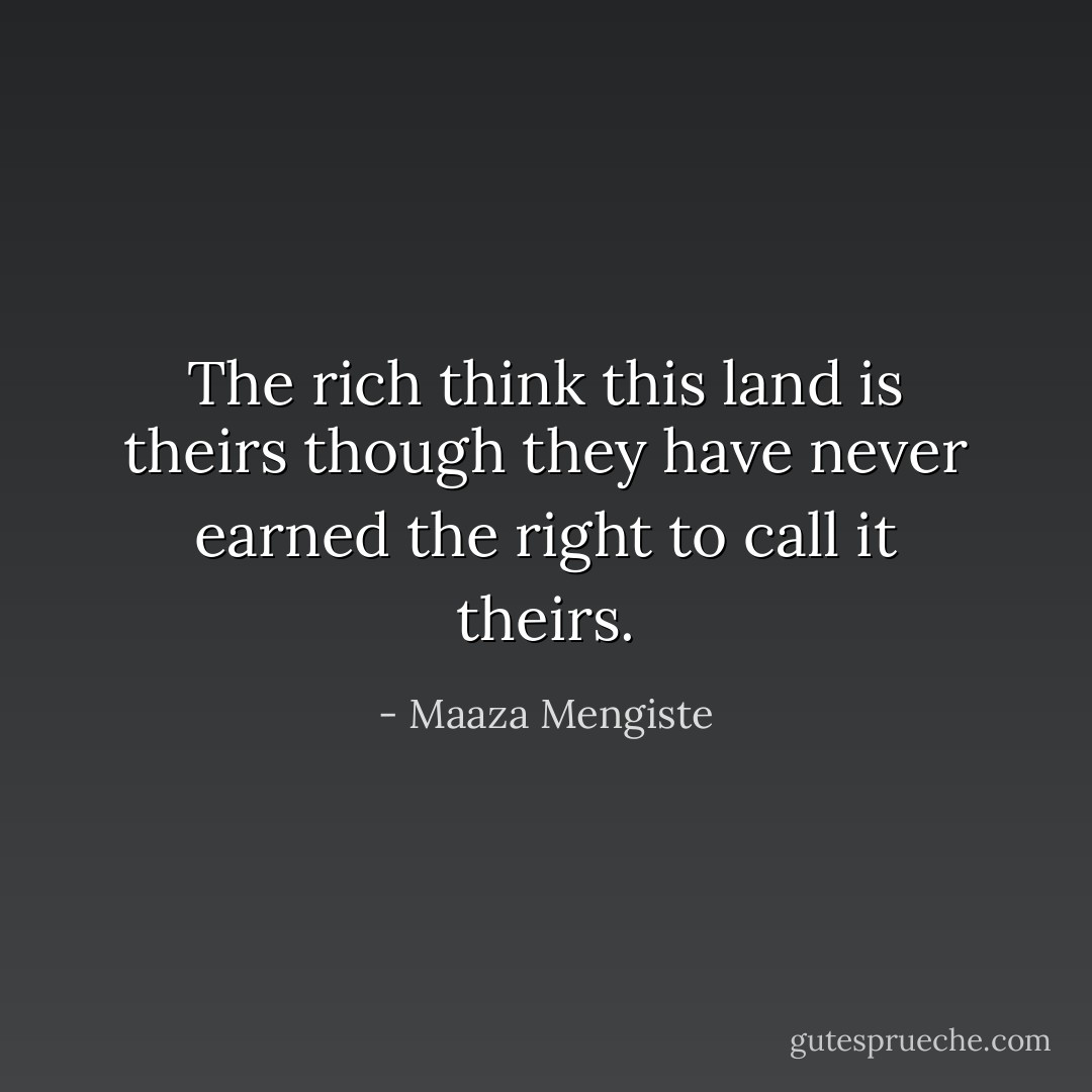The rich think this land is theirs though they have never earned the right to call it theirs. - Maaza Mengiste