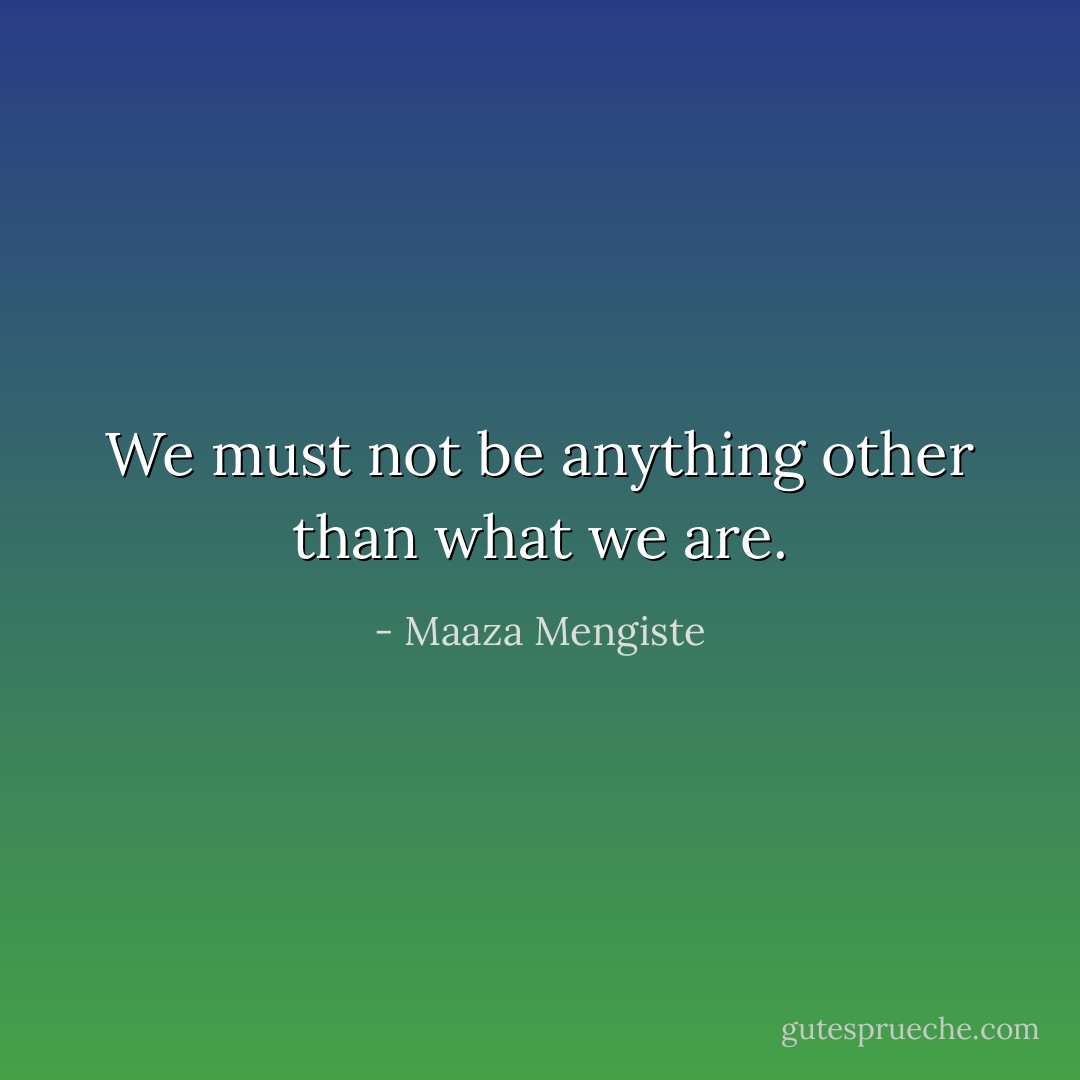 We must not be anything other than what we are. - Maaza Mengiste