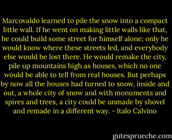 Marcovaldo learned to pile the snow into a compact little wall. If he went on making little walls like that, he could build some street for himself alone; only he would know where these streets led, and everybody else would be lost there. He would remake the city, pile up mountains high as houses, which no one would be able to tell from real houses. But perhaps by now all the houses had turned to snow, inside and out, a whole city of snow and with monuments and spires and trees, a city could be unmade by shovel and remade in a different way. - Italo Calvino