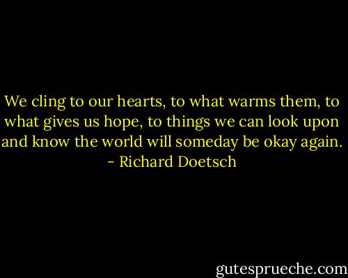 We cling to our hearts, to what warms them, to what gives us hope, to things we can look upon and know the world will someday be okay again. - Richard Doetsch