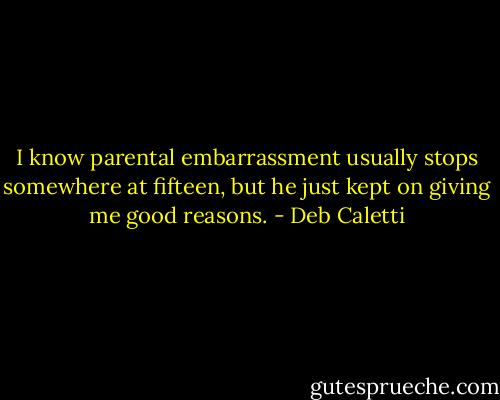 I know parental embarrassment usually stops somewhere at fifteen, but he just kept on giving me good reasons. - Deb Caletti