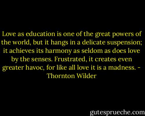 Love as education is one of the great powers of the world, but it hangs in a delicate suspension; it achieves its harmony as seldom as does love by the senses. Frustrated, it creates even greater havoc, for like all love it is a madness. - Thornton Wilder