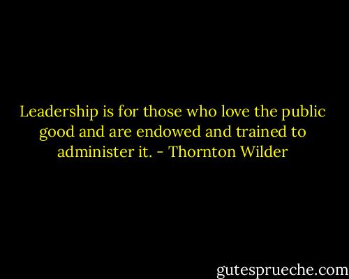 Leadership is for those who love the public good and are endowed and trained to administer it. - Thornton Wilder