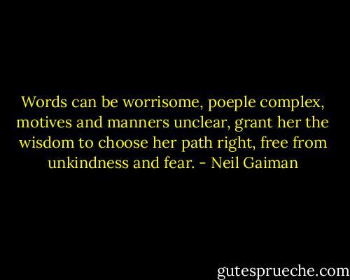 Words can be worrisome, poeple complex, motives and manners unclear, grant her the wisdom to choose her path right, free from unkindness and fear. - Neil Gaiman