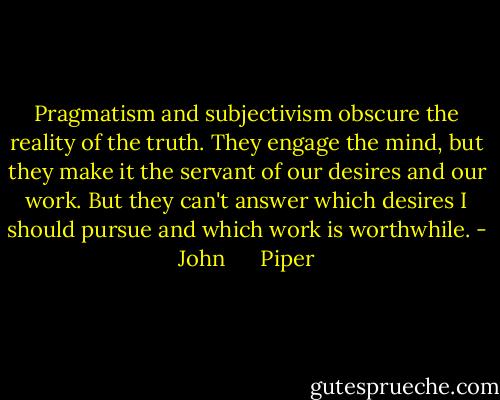 Pragmatism and subjectivism obscure the reality of the truth. They engage the mind, but they make it the servant of our desires and our work. But they can't answer which desires I should pursue and which work is worthwhile. - John      Piper