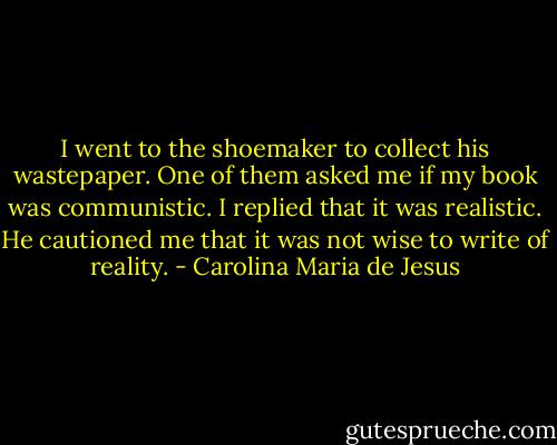 I went to the shoemaker to collect his wastepaper. One of them asked me if my book was communistic. I replied that it was realistic. He cautioned me that it was not wise to write of reality. - Carolina Maria de Jesus