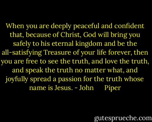 When you are deeply peaceful and confident that, because of Christ, God will bring you safely to his eternal kingdom and be the all-satisfying Treasure of your life forever, then you are free to see the truth, and love the truth, and speak the truth no matter what, and joyfully spread a passion for the truth whose name is Jesus. - John      Piper