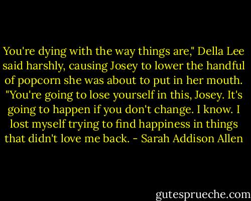 You're dying with the way things are," Della Lee said harshly, causing Josey to lower the handful of popcorn she was about to put in her mouth. "You're going to lose yourself in this, Josey. It's going to happen if you don't change. I know. I lost myself trying to find happiness in things that didn't love me back. - Sarah Addison Allen