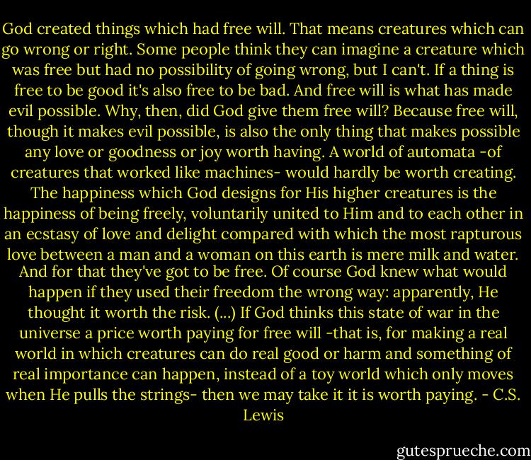 God created things which had free will. That means creatures which can go wrong or right. Some people think they can imagine a creature which was free but had no possibility of going wrong, but I can't. If a thing is free to be good it's also free to be bad. And free will is what has made evil possible. Why, then, did God give them free will? Because free will, though it makes evil possible, is also the only thing that makes possible any love or goodness or joy worth having. A world of automata -of creatures that worked like machines- would hardly be worth creating. The happiness which God designs for His higher creatures is the happiness of being freely, voluntarily united to Him and to each other in an ecstasy of love and delight compared with which the most rapturous love between a man and a woman on this earth is mere milk and water. And for that they've got to be free.<br />Of course God knew what would happen if they used their freedom the wrong way: apparently, He thought it worth the risk. (...) If God thinks this state of war in the universe a price worth paying for free will -that is, for making a real world in which creatures can do real good or harm and something of real importance can happen, instead of a toy world which only moves when He pulls the strings- then we may take it it is worth paying. - C.S. Lewis