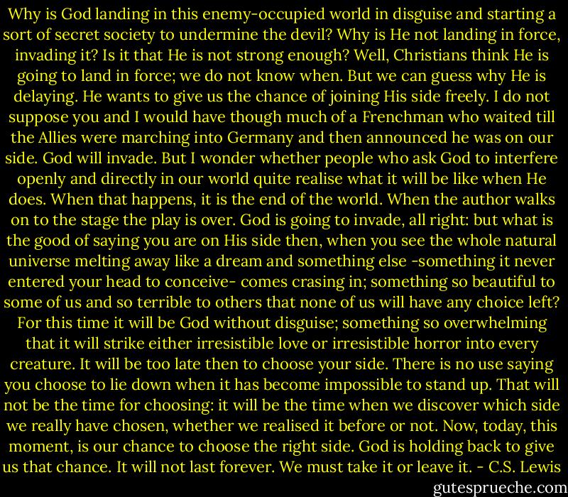 Why is God landing in this enemy-occupied world in disguise and starting a sort of secret society to undermine the devil? Why is He not landing in force, invading it? Is it that He is not strong enough? Well, Christians think He is going to land in force; we do not know when. But we can guess why He is delaying. He wants to give us the chance of joining His side freely. I do not suppose you and I would have though much of a Frenchman who waited till the Allies were marching into Germany and then announced he was on our side. God will invade. But I wonder whether people who ask God to interfere openly and directly in our world quite realise what it will be like when He does. When that happens, it is the end of the world. When the author walks on to the stage the play is over. God is going to invade, all right: but what is the good of saying you are on His side then, when you see the whole natural universe melting away like a dream and something else -something it never entered your head to conceive- comes crasing in; something so beautiful to some of us and so terrible to others that none of us will have any choice left? For this time it will be God without disguise; something so overwhelming that it will strike either irresistible love or irresistible horror into every creature. It will be too late then to choose your side. There is no use saying you choose to lie down when it has become impossible to stand up. That will not be the time for choosing: it will be the time when we discover which side we really have chosen, whether we realised it before or not. Now, today, this moment, is our chance to choose the right side. God is holding back to give us that chance. It will not last forever. We must take it or leave it. - C.S. Lewis