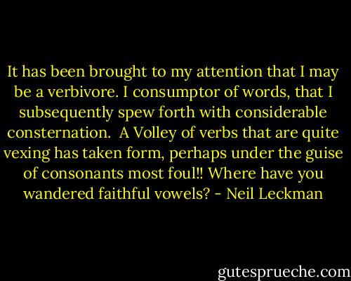 It has been brought to my attention that I may be a verbivore. I consumptor of words, that I subsequently spew forth with considerable consternation.<br /><br />A Volley of verbs that are quite vexing has taken form, perhaps under the guise of consonants most foul!! Where have you wandered faithful vowels? - Neil Leckman