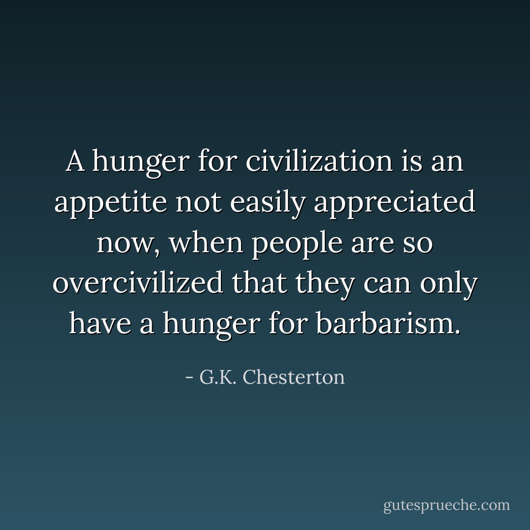 A hunger for civilization is an appetite not easily appreciated now, when people are so overcivilized that they can only have a hunger for barbarism. - G.K. Chesterton