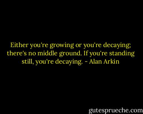 Either you're growing or you're decaying; there's no middle ground. If you're standing still, you're decaying. - Alan Arkin