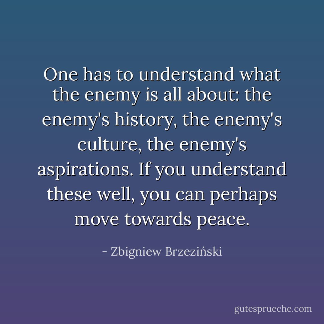 One has to understand what the enemy is all about: the enemy's history, the enemy's culture, the enemy's aspirations. If you understand these well, you can perhaps move towards peace. - Zbigniew Brzeziński