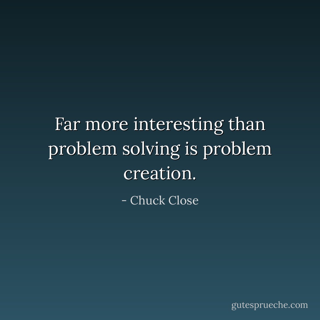 Far more interesting than problem solving is problem creation. - Chuck Close