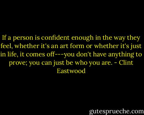 If a person is confident enough in the way they feel, whether it's an art form or whether it's just in life, it comes off---you don't have anything to prove; you can just be who you are. - Clint Eastwood