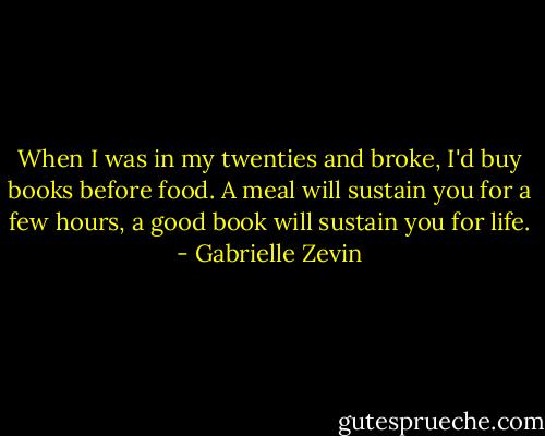 When I was in my twenties and broke, I'd buy books before food. A meal will sustain you for a few hours, a good book will sustain you for life. - Gabrielle Zevin
