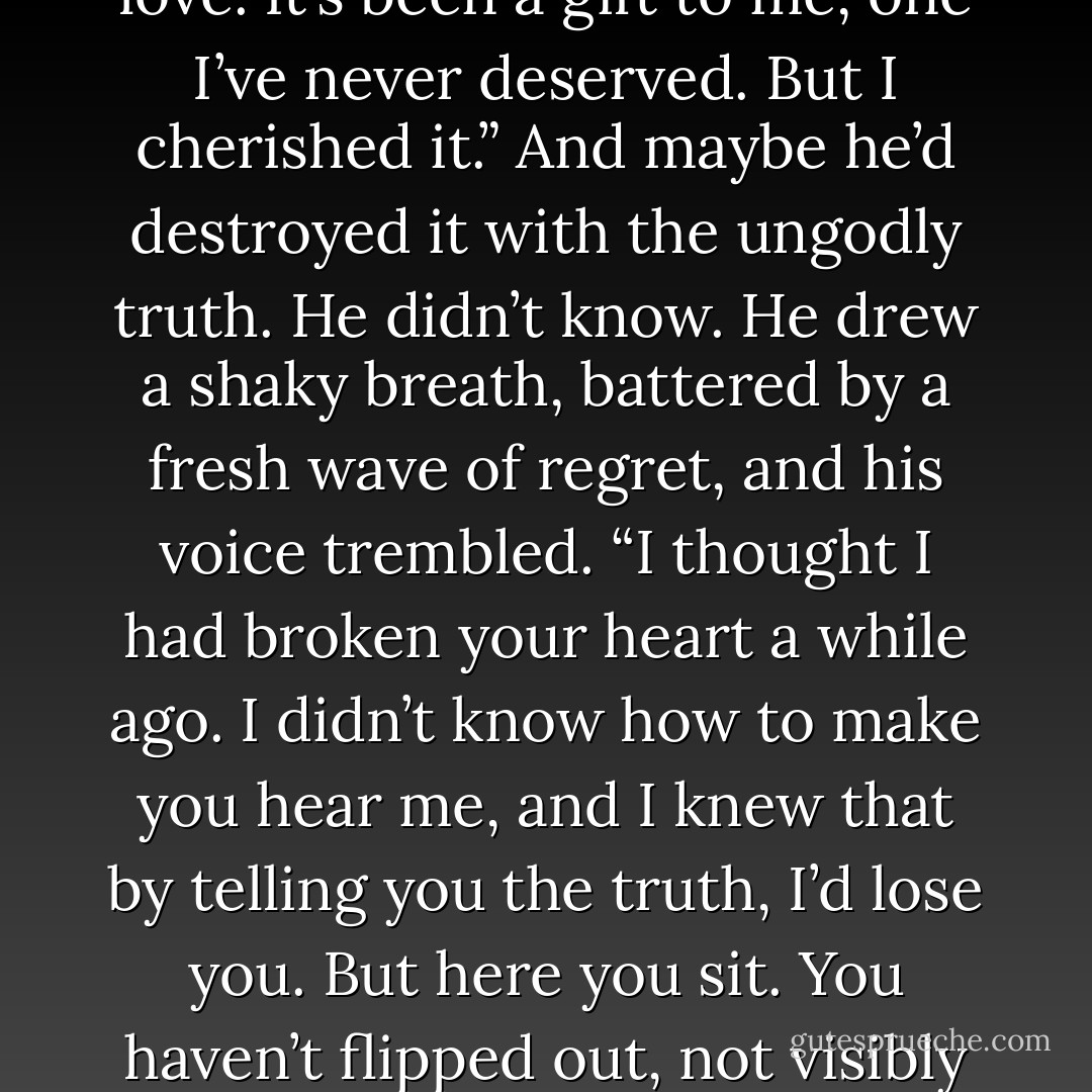 He looked at her in bittersweet despair. “Sometimes, Kate, when I’m inside you and your arms are around me, I’m human again. There’s a beginning and an end to my life again. And all because of your love. It’s been a gift to me, one I’ve never deserved. But I cherished it.”<br />And maybe he’d destroyed it with the ungodly truth. He didn’t know. He drew<br />a shaky breath, battered by a fresh wave of regret, and his voice trembled. “I thought I had broken your heart a while ago. I didn’t know how to make you hear me, and I knew that by telling you the truth, I’d lose you. But here you sit. You haven’t flipped out, not visibly anyway, nor accused me of being a liar. And you haven’t run in terror, now that you’re truly free to go. I don’t know what to think. Tell me, Kate…have I lost you? - Shelby Reed