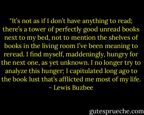 ‎"It’s not as if I don’t have anything to read; there’s a tower of perfectly good unread books next to my bed, not to mention the shelves of books in the living room I’ve been meaning to reread. I find myself, maddeningly, hungry for the next one, as yet unknown. I no longer try to analyze this hunger; I capitulated long ago to the book lust that’s afflicted me most of my life. - Lewis Buzbee