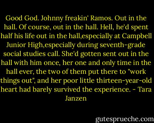 Good God. Johnny freakin' Ramos. Out in the hall. Of course, out in the hall. Hell, he'd spent half his life out in the hall,especially at Campbell Junior High,especially during seventh-grade social studies call. She'd gotten sent out in the hall with him once, her one and only time in the hall ever, the two of them put there to "work things out", and her poor little thirteen-year-old heart had barely survived the experience. - Tara Janzen