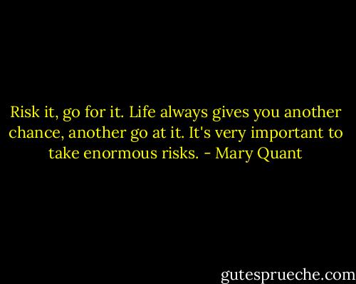 Risk it, go for it. Life always gives you another chance, another go at it. It's very important to take enormous risks. - Mary Quant