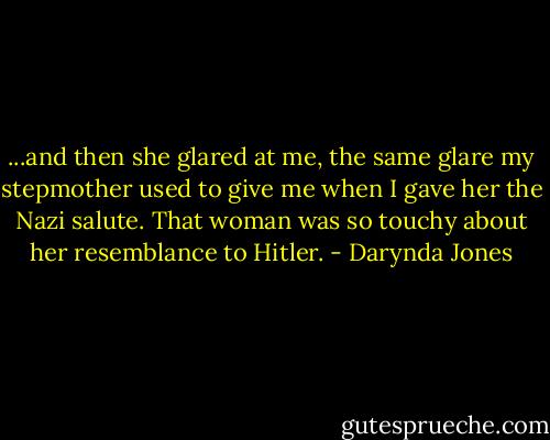 ...and then she glared at me, the same glare my stepmother used to give me when I gave her the Nazi salute. That woman was so touchy about her resemblance to Hitler. - Darynda Jones