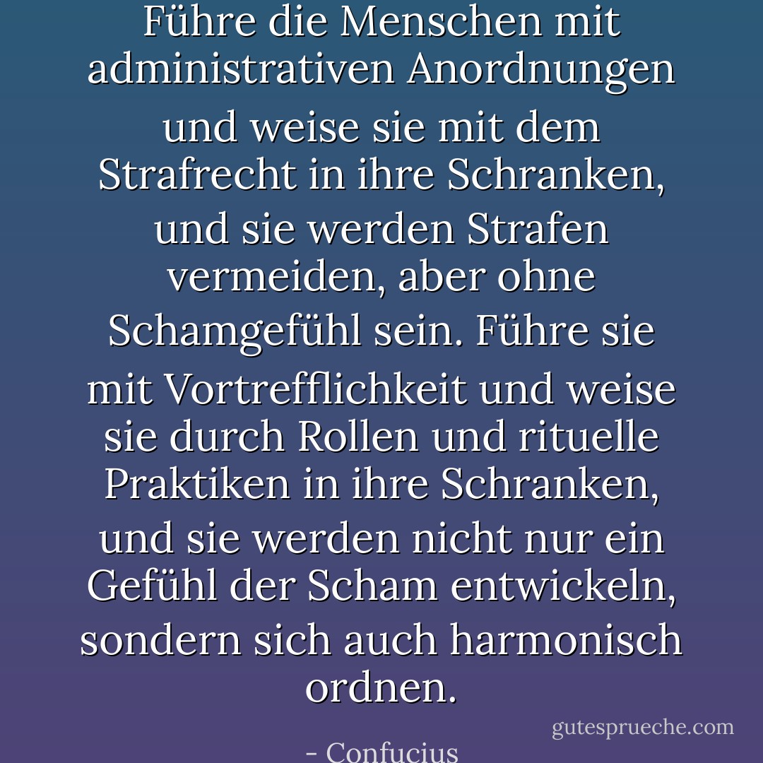 Führe die Menschen mit administrativen Anordnungen und weise sie mit dem Strafrecht in ihre Schranken, und sie werden Strafen vermeiden, aber ohne Schamgefühl sein. Führe sie mit Vortrefflichkeit und weise sie durch Rollen und rituelle Praktiken in ihre Schranken, und sie werden nicht nur ein Gefühl der Scham entwickeln, sondern sich auch harmonisch ordnen. - Confucius<