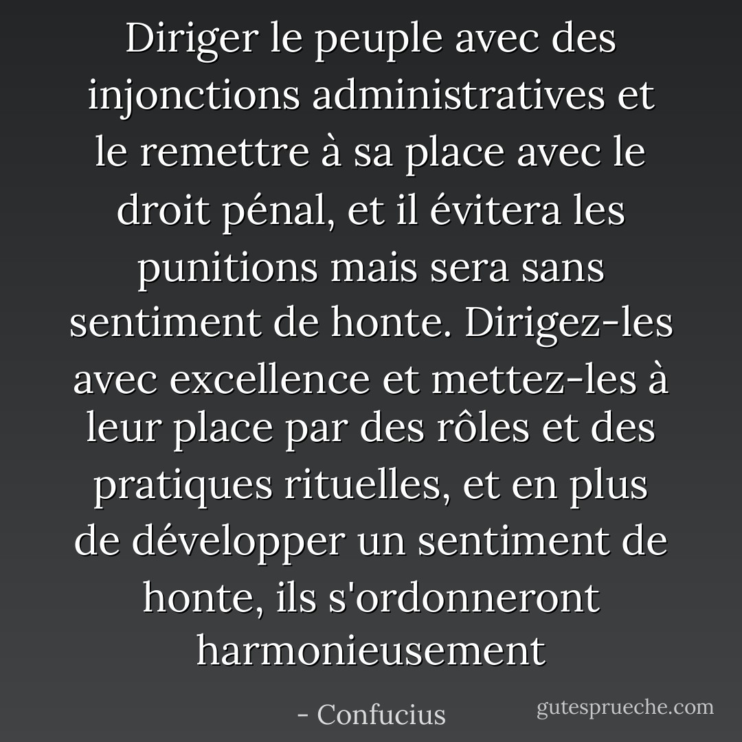 Diriger le peuple avec des injonctions administratives et le remettre à sa place avec le droit pénal, et il évitera les punitions mais sera sans sentiment de honte. Dirigez-les avec excellence et mettez-les à leur place par des rôles et des pratiques rituelles, et en plus de développer un sentiment de honte, ils s'ordonneront harmonieusement - Confucius