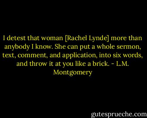 I detest that woman [Rachel Lynde] more than anybody I know. She can put a whole sermon, text, comment, and application, into six words, and throw it at you like a brick. - L.M. Montgomery