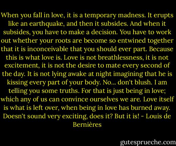 When you fall in love, it is a temporary madness. It erupts like an earthquake, and then it subsides. And when it subsides, you have to make a decision. You have to work out whether your roots are become so entwined together that it is inconceivable that you should ever part. Because this is what love is. Love is not breathlessness, it is not excitement, it is not the desire to mate every second of the day. It is not lying awake at night imagining that he is kissing every part of your body. No... don't blush. I am telling you some truths. For that is just being in love; which any of us can convince ourselves we are. Love itself is what is left over, when being in love has burned away. Doesn't sound very exciting, does it? But it is! - Louis de Bernières