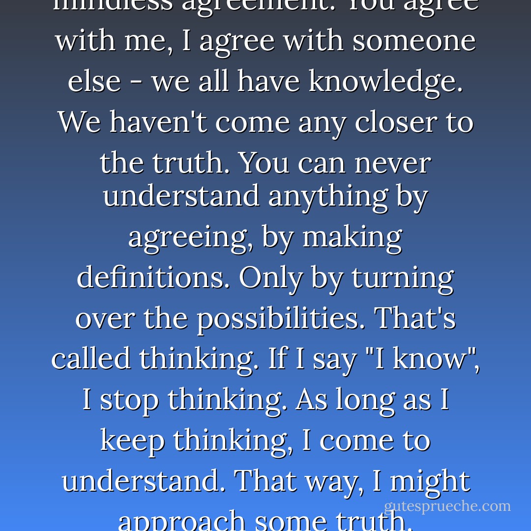 Knowledge isn't truth. It's just mindless agreement. You agree with me, I agree with someone else - we all have knowledge. We haven't come any closer to the truth. You can never understand anything by agreeing, by making definitions. Only by turning over the possibilities. That's called thinking. If I say "I know", I stop thinking. As long as I keep thinking, I come to understand. That way, I might approach some truth. - Terry Johnson
