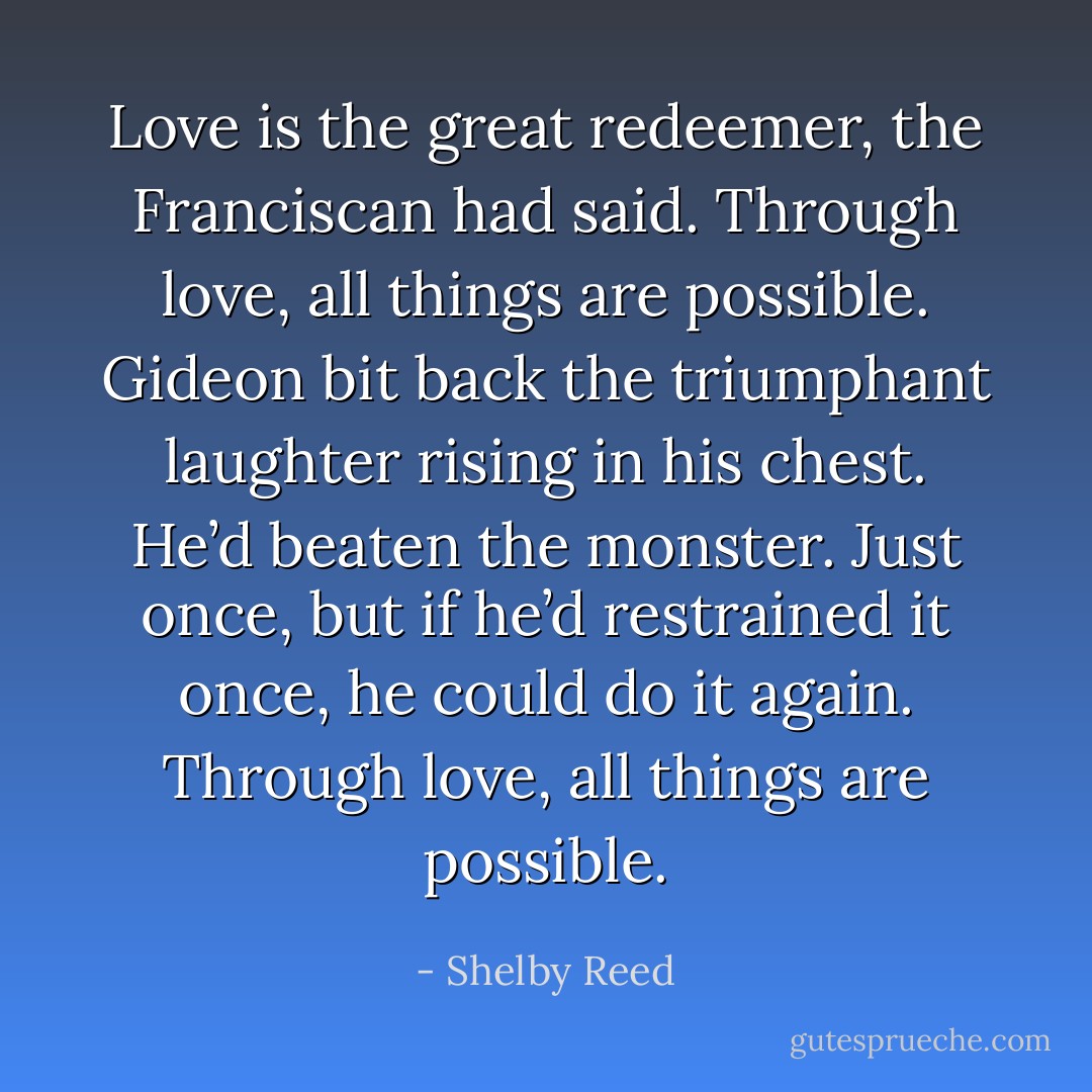 Love is the great redeemer, the Franciscan had said. Through love, all things are possible. Gideon bit back the triumphant laughter rising in his chest. He’d beaten the monster. Just once, but if he’d restrained it once, he could do it again.<br />Through love, all things are possible. - Shelby Reed
