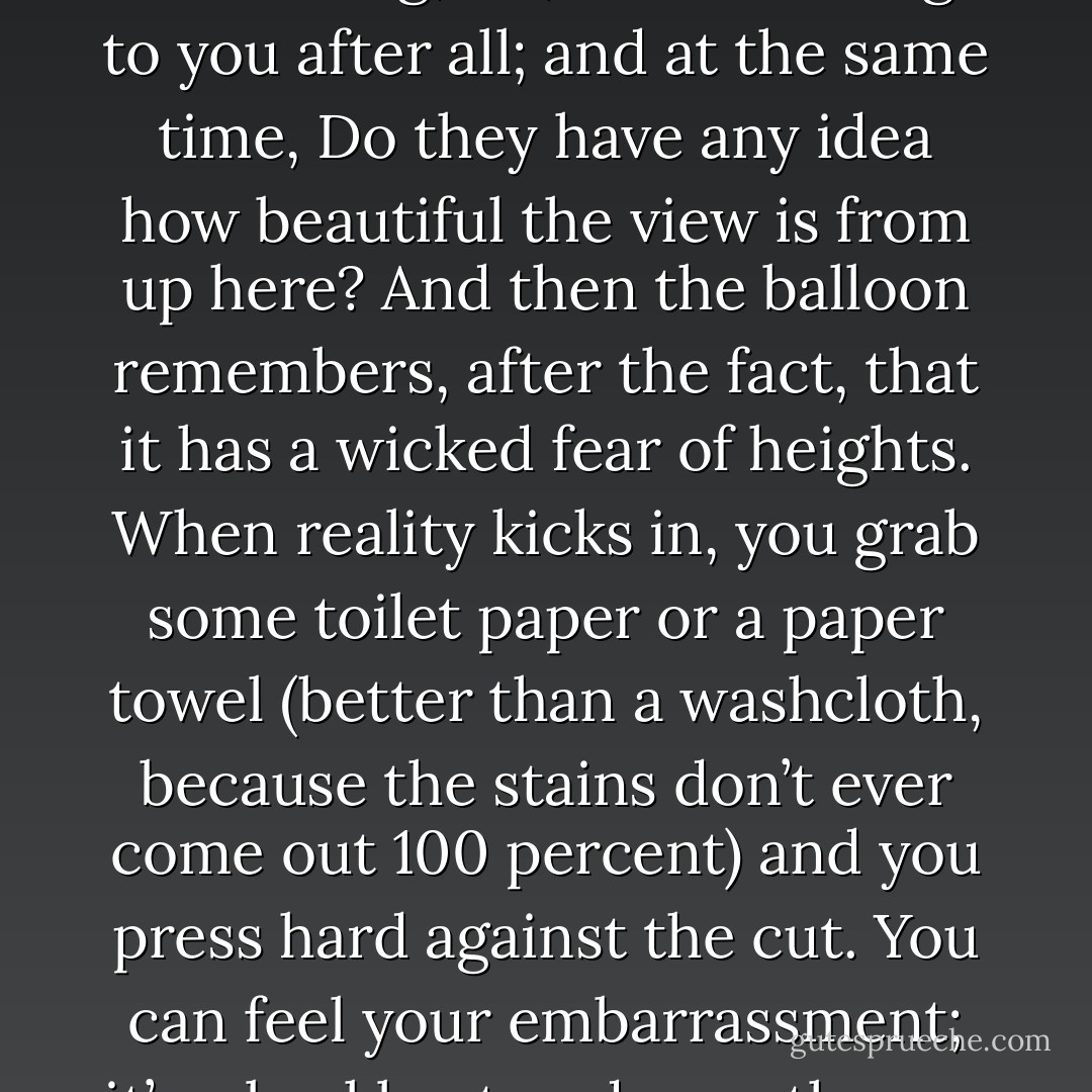 People always want to know what it feels like, so I’ll tell you: there’s a sting when you first slice, and then your heart speeds up when you see the blood, because you know you’ve done something you shouldn’t have, and yet you’ve gotten away with it. Then you sort of go into a trance, because it’s truly dazzling—that bright red line, like a highway route on a map that you want to follow to see where it leads. And—God—the sweet release, that’s the best way I can describe it, kind of like a balloon that’s tied to a little kid’s hand, which somehow breaks free and floats into the sky. You just know that balloon is thinking, Ha, I don’t belong to you after all; and at the same time, Do they have any idea how beautiful the view is from up here? And then the balloon remembers, after the fact, that it has a wicked fear of heights.<br />When reality kicks in, you grab some toilet paper or a paper towel (better than a washcloth, because the stains don’t ever come out 100 percent) and you press hard against the cut. You can feel your embarrassment; it’s a backbeat underneath your pulse. Whatever relief there was a minute ago congeals, like cold gravy, into a fist in the pit of your stomach. You literally make yourself sick, because you promised yourself last time would be the last time, and once again, you’ve let yourself down. So you hide the evidence of your weakness under layers of clothes long enough to cover the cuts, even if it’s summertime and no one is wearing jeans or long sleeves. You throw the bloody tissues into the toilet and watch the water go pink before you flush them into oblivion, and you wish it were really that easy. - Jodi Picoult