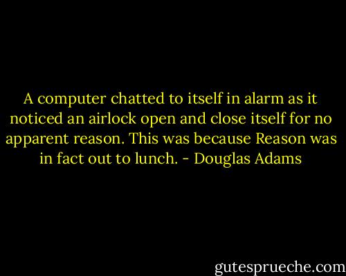 A computer chatted to itself in alarm as it noticed an airlock open and close itself for no apparent reason.<br />This was because Reason was in fact out to lunch. - Douglas Adams