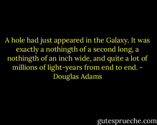 A hole had just appeared in the Galaxy. It was exactly a nothingth of a second long, a nothingth of an inch wide, and quite a lot of millions of light-years from end to end. - Douglas Adams