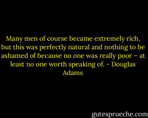 Many men of course became extremely rich, but this was perfectly natural and nothing to be ashamed of because no one was really poor – at least no one worth speaking of. - Douglas Adams