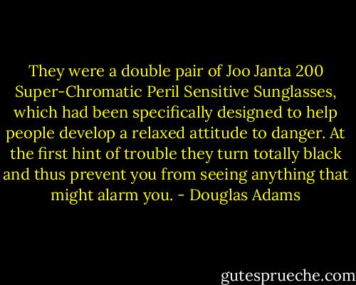 They were a double pair of Joo Janta 200 Super-Chromatic Peril Sensitive Sunglasses, which had been specifically designed to help people develop a relaxed attitude to danger. At the first hint of trouble they turn totally black and thus prevent you from seeing anything that might alarm you. - Douglas Adams
