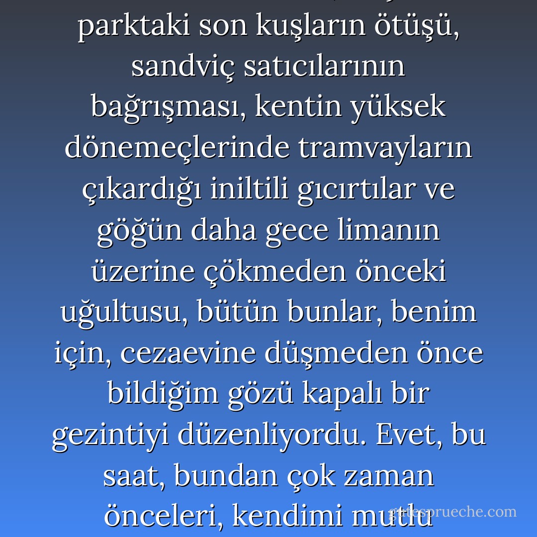 Tekerlekler üzerinde kayan zindanımın karanlığında, yorgunluğun ta derinliklerinden gelişmişçesine, sevdiğim bir kenti, kendimi mutlu hissettiğim belli bir saatin bütün bu alışılmış gürültülerini eskisi gibi, bir bir bulur gibi oldum. Gerginliğini yitiren havada, gazete satıcılarının sesi, küçük parktaki son kuşların ötüşü, sandviç satıcılarının bağrışması, kentin yüksek dönemeçlerinde tramvayların çıkardığı iniltili gıcırtılar ve göğün daha gece limanın üzerine çökmeden önceki uğultusu, bütün bunlar, benim için, cezaevine düşmeden önce bildiğim gözü kapalı bir gezintiyi düzenliyordu. Evet, bu saat, bundan çok zaman önceleri, kendimi mutlu hissettiğim bir saatti. Beni o zamanlar bekleyen, hep hafif ve deliksiz bir uykuydu. Ama yine de bir şeyler değişmişti. Yarını gözlerken, kendimi yeniden hücremde buluverdim. Yaz göklerinde uzanıp giden o bildik yollar insanı günahsız uykulara da zindanlara da götürebiliyormuş demek. - Albert Camus