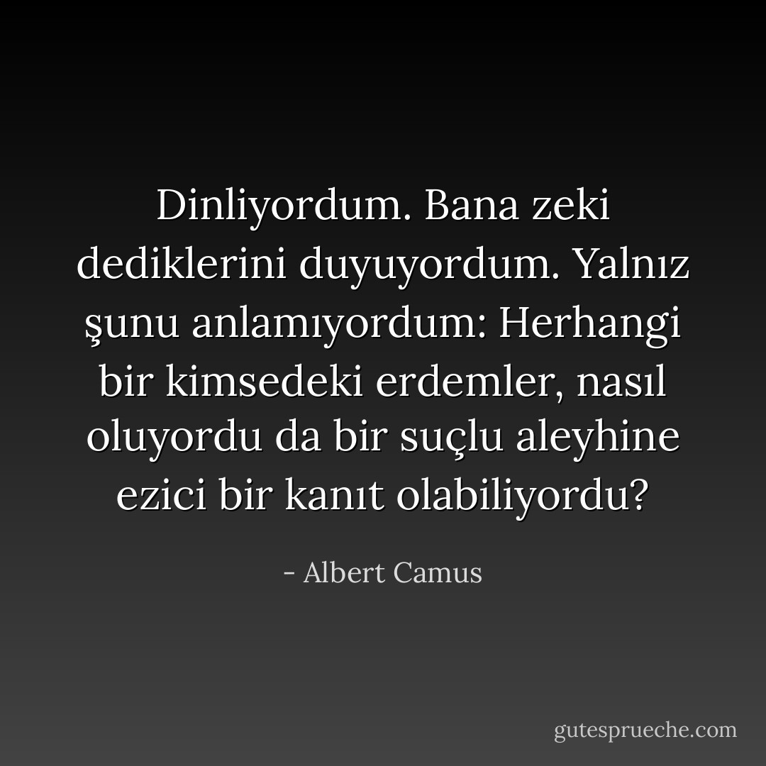 Dinliyordum. Bana zeki dediklerini duyuyordum. Yalnız şunu anlamıyordum: Herhangi bir kimsedeki erdemler, nasıl oluyordu da bir suçlu aleyhine ezici bir kanıt olabiliyordu? - Albert Camus