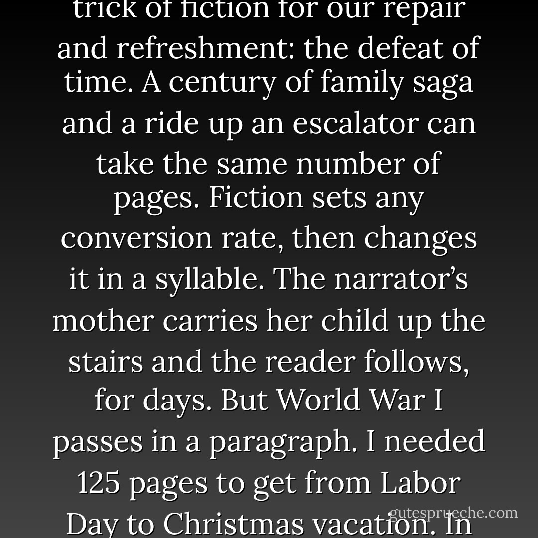 Time passes, as the novelist says. The single most useful trick of fiction for our repair and refreshment: the defeat of time. A century of family saga and a ride up an escalator can take the same number of pages. Fiction sets any conversion rate, then changes it in a syllable. The narrator’s mother carries her child up the stairs and the reader follows, for days. But World War I passes in a paragraph. I needed 125 pages to get from Labor Day to Christmas vacation. In six more words, here’s spring. - Richard Powers