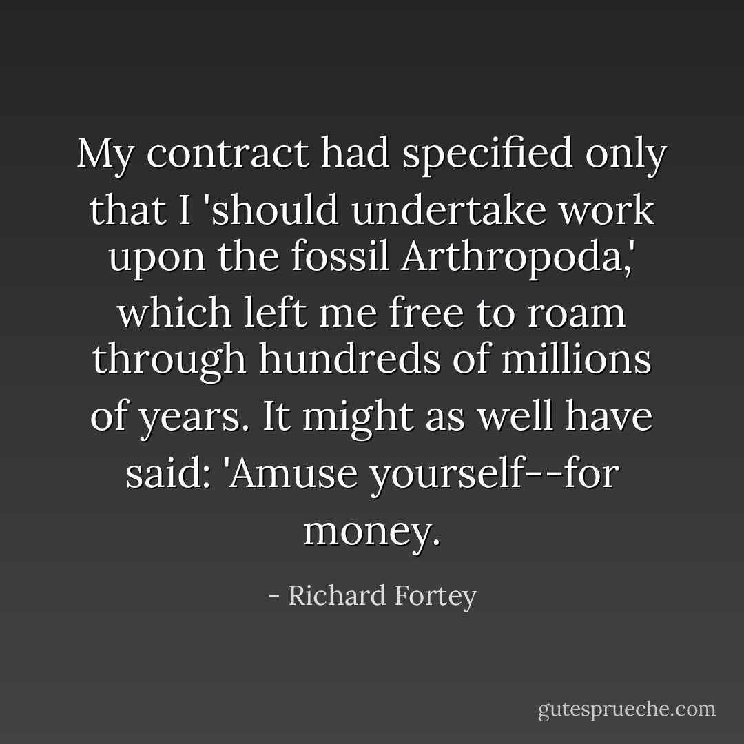 My contract had specified only that I 'should undertake work upon the fossil Arthropoda,' which left me free to roam through hundreds of millions of years. It might as well have said: 'Amuse yourself--for money. - Richard Fortey