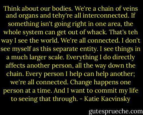 Think about our bodies. We're a chain of veins and organs and tehy're all interconnected. If something isn't going right in one area, the whole system can get out of whack. That's teh way I see the world. We're all connected. I don't see myself as this separate entity. I see things in a much larger scale. Everything I do directly affects another person, all the way down the chain. Every person I help can help another; we're all connected. Change happens one person at a time. And I want to commit my life to seeing that through. - Katie Kacvinsky