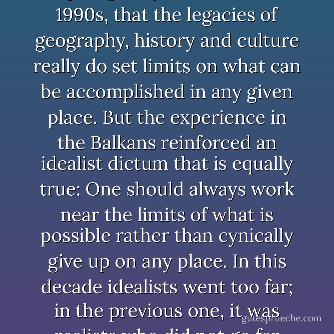 The debacle in Iraq has reinforced the realist dictum, disparaged by idealists in the 1990s, that the legacies of geography, history and culture really do set limits on what can be accomplished in any given place. But the experience in the Balkans reinforced an idealist dictum that is equally true: One should always work near the limits of what is possible rather than cynically give up on any place. In this decade idealists went too far; in the previous one, it was realists who did not go far enough. - Robert D. Kaplan