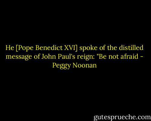 He [Pope Benedict XVI] spoke of the distilled message of John Paul's reign: "Be not afraid - Peggy Noonan