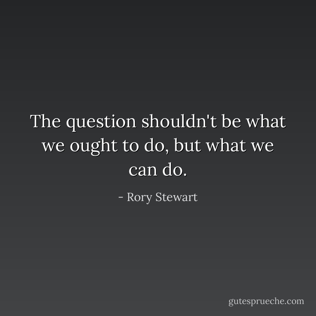 The question shouldn't be what we ought to do, but what we can do. - Rory Stewart
