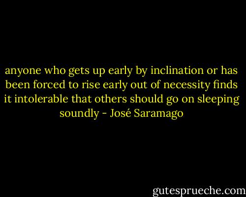 anyone who gets up early by inclination or has been forced to rise early out of necessity finds it intolerable that others should go on sleeping soundly - José Saramago