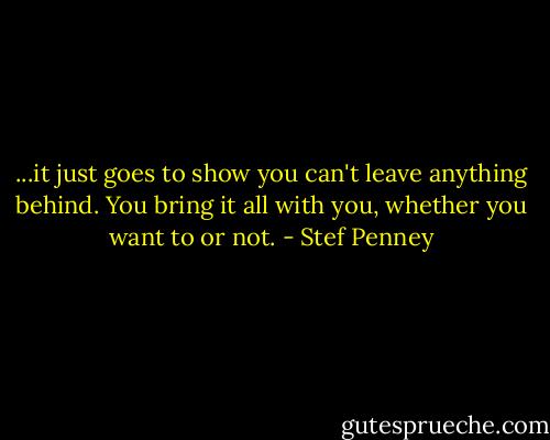 ...it just goes to show you can't leave anything behind. You bring it all with you, whether you want to or not. - Stef Penney