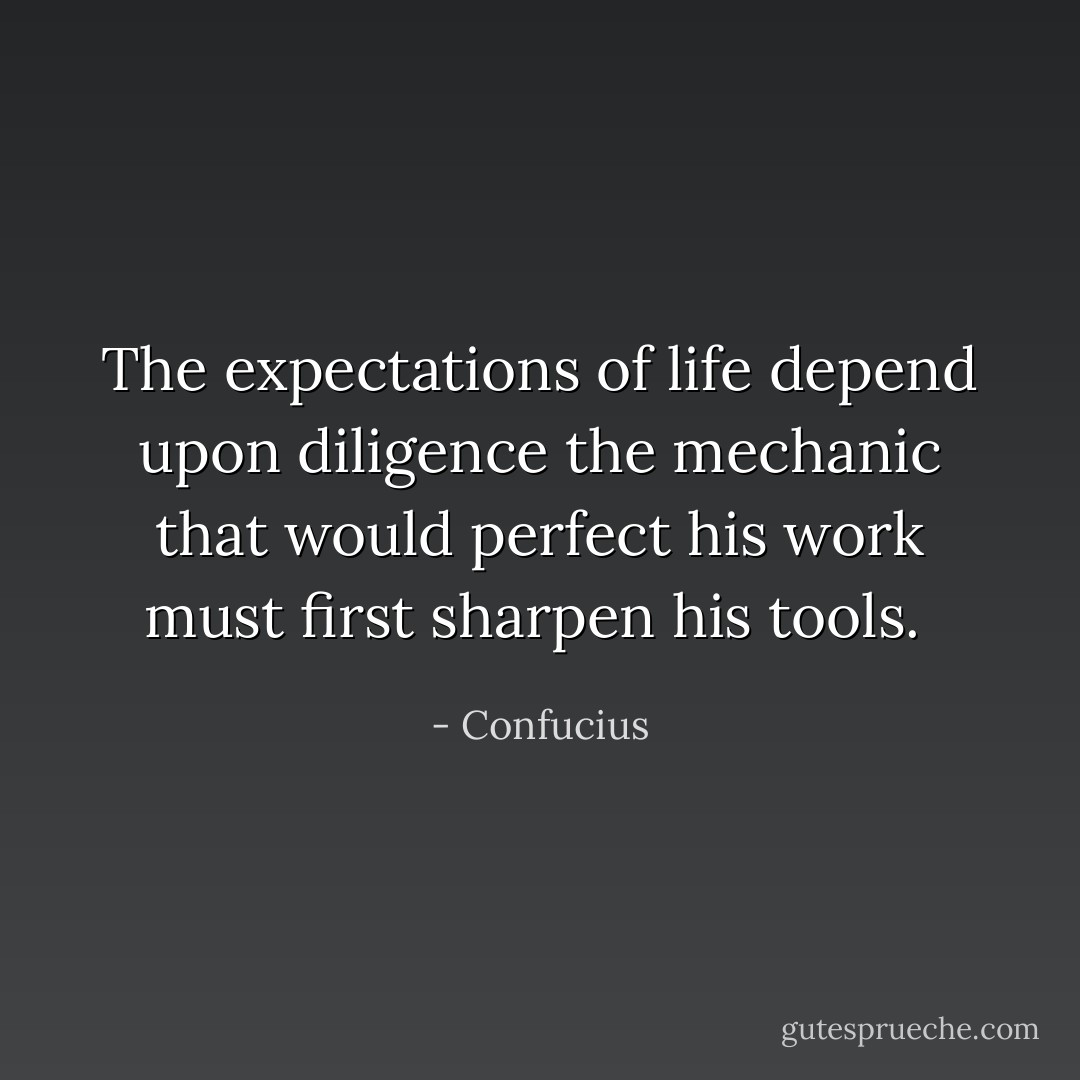 The expectations of life depend upon diligence the mechanic that would perfect his work must first sharpen his tools.  - Confucius