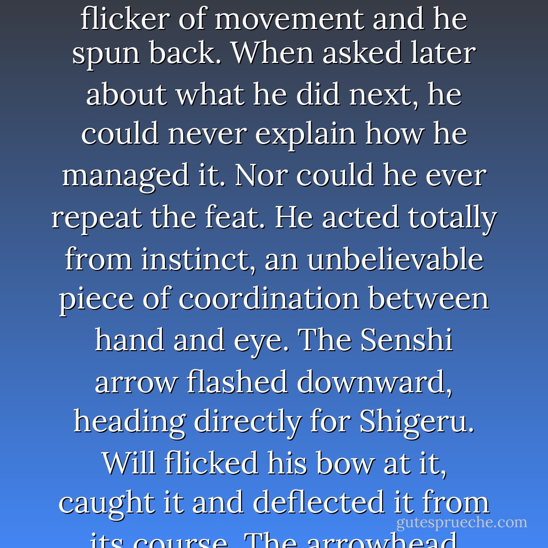 Will saw the first Senshi officer release and instantly knew where the arrow was aimed. 'They've spotted Shigeru!' He was about to turn and shove Shigeru to the ground, but as he did so, his eye caught a flicker of movement and he spun back.<br />When asked later about what he did next, he could never explain how he managed it. Nor could he ever repeat the feat. He acted totally from instinct, an unbelievable piece of coordination between hand and eye.<br />The Senshi arrow flashed downward, heading directly for Shigeru. Will flicked his bow at it, caught it and deflected it from its course. The arrowhead screeched on the hard, rocky ground and the arrow skittered away. Even Halt took a second to be impressed.<br />'My god!' he said. 'How did you do that? - John Flanagan