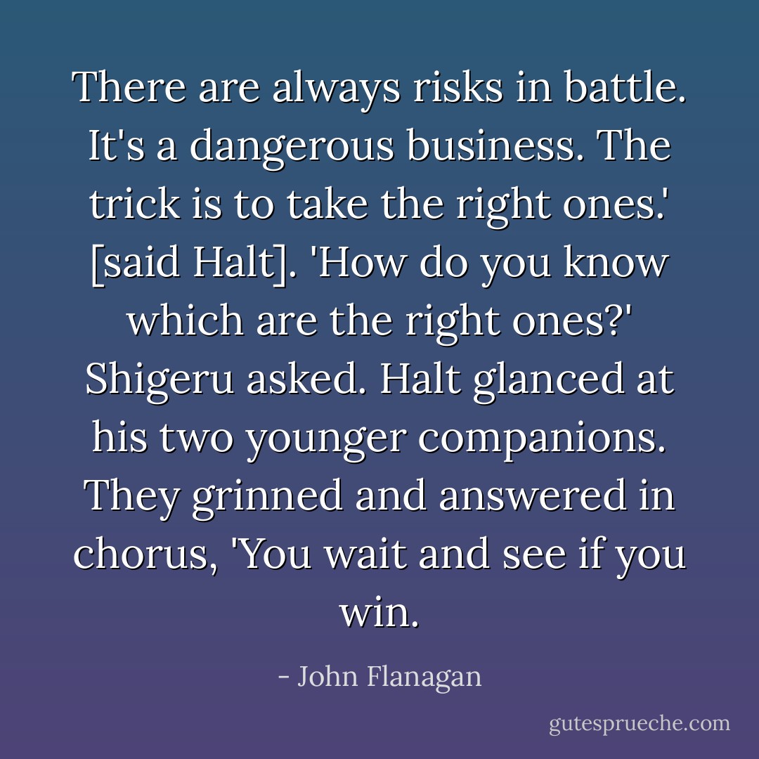 There are always risks in battle. It's a dangerous business. The trick is to take the right ones.' [said Halt].<br />'How do you know which are the right ones?' Shigeru asked.<br />Halt glanced at his two younger companions. They grinned and answered in chorus, 'You wait and see if you win. - John Flanagan